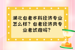 湖北自考本科經(jīng)濟(jì)專業(yè)怎么樣？自考經(jīng)濟(jì)類專業(yè)考試難嗎？