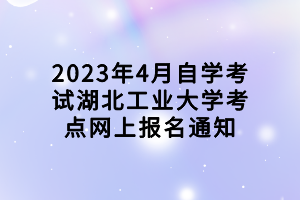 2023年4月自學考試湖北工業(yè)大學考點網(wǎng)上報名通知