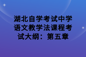 湖北自學(xué)考試中學(xué)語文教學(xué)法課程考試大綱：第五章