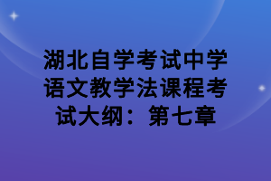 湖北自學(xué)考試中學(xué)語(yǔ)文教學(xué)法課程考試大綱：第七章