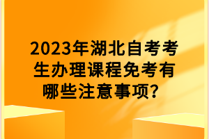 2023年湖北自考考生辦理課程免考有哪些注意事項(xiàng)？