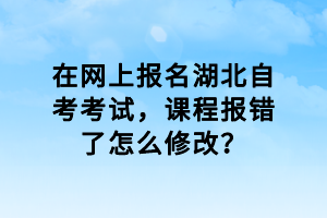 在網(wǎng)上報(bào)名湖北自考考試，課程報(bào)錯(cuò)了怎么修改？