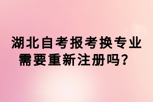 湖北自考報考換專業(yè)需要重新注冊嗎？