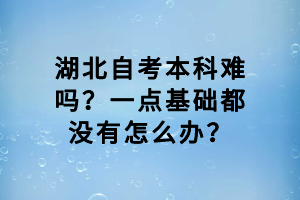 湖北自考本科難嗎？一點基礎都沒有怎么辦？