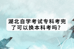 湖北自學考試專科考完了可以換本科考嗎？