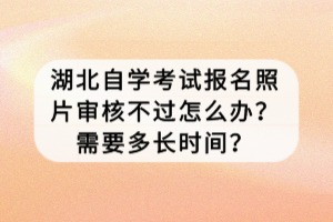 湖北自學考試報名照片審核不過怎么辦？需要多長時間？