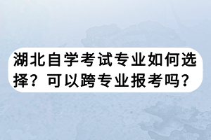 湖北自學(xué)考試專(zhuān)業(yè)如何選擇？可以跨專(zhuān)業(yè)報(bào)考嗎？