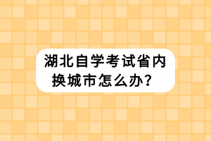 湖北自學(xué)考試省內(nèi)換城市怎么辦？