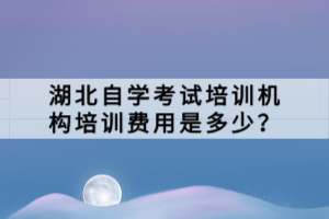 湖北自學考試培訓機構培訓費用是多少？