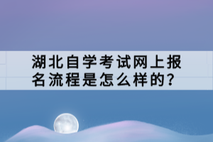 湖北自學考試網(wǎng)上報名流程是怎么樣的？