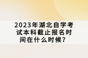 2023年湖北自學考試本科截止報名時間在什么時候？