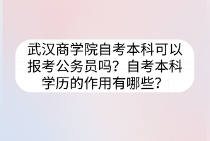 武漢商學(xué)院自考本科可以報考公務(wù)員嗎？自考本科學(xué)歷的作用有哪些？