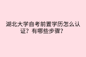 湖北大學(xué)自考前置學(xué)歷怎么認(rèn)證？有哪些步驟？