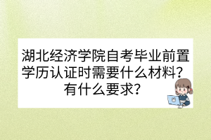 湖北經(jīng)濟(jì)學(xué)院自考畢業(yè)前置學(xué)歷認(rèn)證時(shí)需要什么材料？有什么要求？