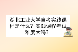 湖北工業(yè)大學(xué)自考實(shí)踐課程是什么？實(shí)踐課程考試難度大嗎？