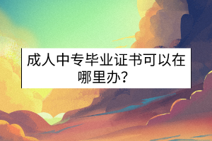 成人中專畢業(yè)證書可以在哪里辦？