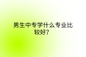 男生中專學(xué)什么專業(yè)比較好？