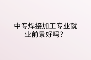 中專焊接加工專業(yè)就業(yè)前景好嗎？