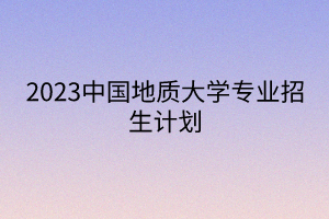 2023中國地質(zhì)大學專業(yè)招生計劃