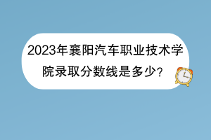 2023年襄陽汽車職業(yè)技術學院錄取分數(shù)線是多少？