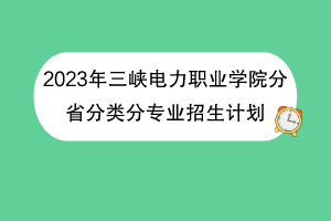 2023年三峽電力職業(yè)學院分省分類分專業(yè)招生計劃