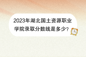 2023年湖北國土資源職業(yè)學院錄取分數(shù)線是多少？