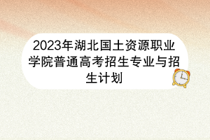 2023年湖北國土資源職業(yè)學院普通高考招生專業(yè)與招生計劃