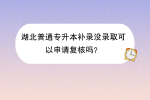 湖北普通專升本補錄沒錄取可以申請復(fù)核嗎？