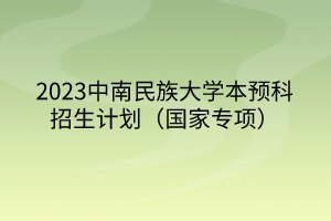 2023中南民族大學(xué)本預(yù)科招生計(jì)劃（國(guó)家專(zhuān)項(xiàng)）