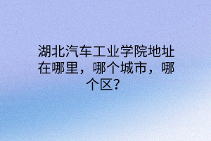 湖北汽車工業(yè)學(xué)院地址在哪里，哪個(gè)城市，哪個(gè)區(qū)？