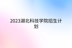 2023湖北科技學(xué)院招生計劃