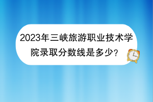 2023年三峽旅游職業(yè)技術(shù)學(xué)院錄取分?jǐn)?shù)線是多少？