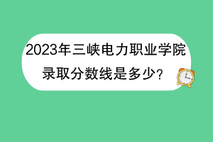 2023年三峽電力職業(yè)學(xué)院錄取分?jǐn)?shù)線是多少？