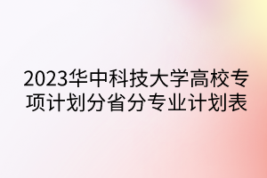 2023華中科技大學(xué)高校專項計劃分省分專業(yè)計劃表