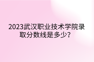 2023武漢職業(yè)技術學院錄取分數(shù)線是多少？