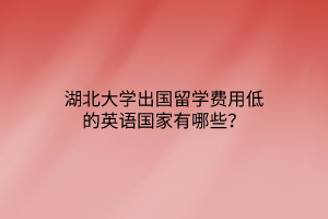 湖北大學出國留學費用低的英語國家有哪些？