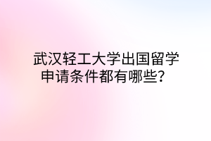 武漢輕工大學出國留學申請條件都有哪些？