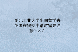 湖北工業(yè)大學(xué)出國留學(xué)去英國在提交申請時需要注意什么？