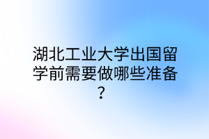 湖北工業(yè)大學(xué)出國留學(xué)前需要做哪些準(zhǔn)備？