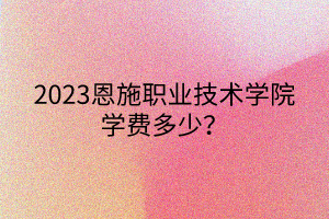 2023恩施職業(yè)技術(shù)學(xué)院學(xué)費(fèi)多少？