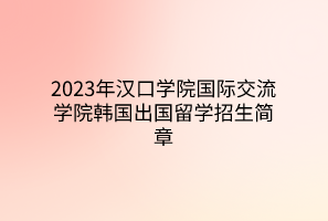 2023年漢口學(xué)院國際交流學(xué)院韓國出國留學(xué)招生簡章