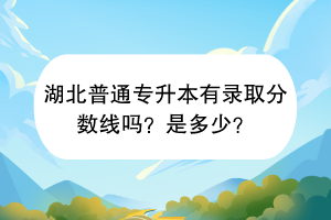 湖北普通專升本有錄取分數(shù)線嗎？是多少？