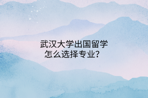 武漢大學(xué)出國(guó)留學(xué)怎么選擇專業(yè)？