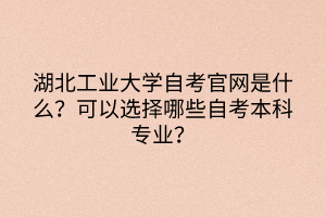 湖北工業(yè)大學(xué)自考官網(wǎng)是什么？可以選擇哪些自考本科專業(yè)？