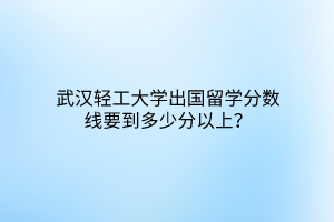 武漢輕工大學(xué)出國(guó)留學(xué)分?jǐn)?shù)線要到多少分以上？