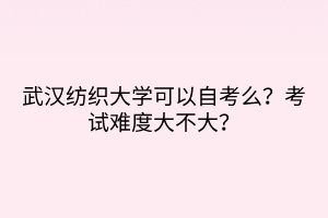 武漢紡織大學(xué)可以自考么？考試難度大不大？