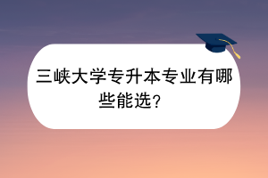 三峽大學專升本專業(yè)有哪些能選？