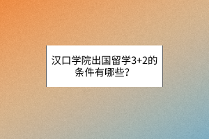 漢口學院出國留學3+2的條件有哪些？