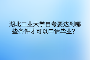 湖北工業(yè)大學(xué)自考要達到哪些條件才可以申請畢業(yè)？