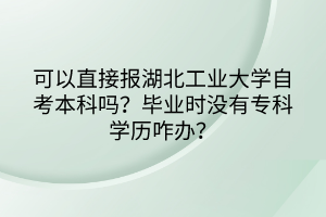 可以直接報湖北工業(yè)大學(xué)自考本科嗎？畢業(yè)時沒有專科學(xué)歷咋辦？